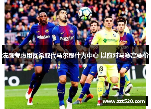 法鹰考虑用瓦希取代马尔穆什为中心 以应对马赛高要价